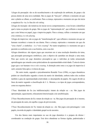95
1)Jogos de percepção: são os de reconhecimento e de exploração do ambiente, do grupo e da
pessoa dentro de uma nova realidade. São os jogos de “luta por”, refletem o momento em que
ator e platéia se olham, se confrontam. Para a criança, representa o momento em que ela inicia
a sequência Eu - tu; é a fase do role taking.
2)Jogos de iniciação: são tentativas de iniciar novos comportamentos, e nos levam a identificar
qual o tema ou projeto do grupo. São os jogos de “representação de”, que refletem o momento
que o ator brinca no papel, joga e improvisa papéis. Para a criança, reflete o momento em que
cria a mímica, é o role playing.
3)Jogos de improviso: são os jogos de “transformação de”, que refletem o momento em que ser
humano reconhece a trama do seu drama. Para a criança, representa o momento em que ela
“cria o herói”, e simboliza – é o “role creating”. No teatro terapêutico é o momento em que o
paciente se confronta com a sua história, com a sua dor.
4)Jogos dramáticos: são alguns jogos que encerram em si uma resolução dramática do tema,
que pressupõe personagens simbólicos, com o objetivo de caminhar em direção a uma meta.
Para que ocorra um jogo dramático pressupõe-se que o indivíduo já tenha armazenado
aprendizagens que atuarão como polarizadoras da espontaneidade-criatividade. É através destes
jogos que o ser humano vive o role creating. A distinção entre estes e os jogos de improviso é
sutil, somente feita após a vivência do jogo.
De outro modo, segundo o psicodramatista Ronaldo Yozo (1996), os jogos dramáticos
podem ser classificados segundo a teoria da matriz de identidade, embora todos eles avaliem
também o grau de espontaneidade-criatividade e o desempenho de papéis. Ele sugere dividir as
fases da matriz segundo a classificação de J. L. Moreno, e os tipos de jogos correspondentes,
como no esquema abaixo:
1’Fase: Identidade do Eu (ou indiferenciação): tratam da relação eu - eu. São jogos de
apresentação, aquecimento, relaxamento/interiorização e de sensibilização;
2’Fase: Reconhecimento do Eu: tratam da relação eu - tu. São jogos de percepção de si mesmo,
de percepção do outro, de espelho e jogos de pré-inversão;
3’Fase: Reconhecimento do Tu: tratam da relação eu - ele. São jogos com personagens / com
papéis, inversão de papéis e identidade grupal ou de encontro.
Um dos fatores mais importantes no uso do jogo dramático é o preparo do diretor /
coordenador na condução do grupo. Este deve abandonar as formas rígidas, padronizadas e
 