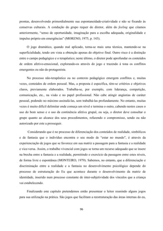 96
prontas, desenvolvendo primordialmente sua espontaneidade-criatividade e não se fixando às
conservas culturais. A condução do grupo requer do diretor, além do feeling que citamos
anteriormente, “senso de oportunidade, imaginação para a escolha adequada, originalidade e
impulso próprio em emergências” (MORENO, 1975, p. 143).
O jogo dramático, quando mal aplicado, torna-se mais uma técnica, mantendo-se na
superficialidade, tendo em vista a obtenção apenas do objetivo final. Outro risco é a distinção
entre o campo pedagógico e o terapêutico; neste último, o diretor pode aprofundar os conteúdos
de ordem afetivo-emocional, explorando-os através do jogo e trazendo à tona os conflitos
emergentes ou não do protagonista.
No processo não-terapêutico ou no contexto pedagógico emergem conflitos e, muitas
vezes, conteúdos de ordem pessoal. Mas, a proposta é específica, têm-se critérios e objetivos
claros, previamente elaborados. Trabalha-se, por exemplo, com liderança, competição,
comunicação, etc., na visão e no papel profissional. Não cabe atingir angústias de caráter
pessoal, podendo no máximo assinalá-las, sem trabalhá-las profundamente. No entanto, muitas
vezes é muito difícil delimitar onde começa um nível e termina o outro, cabendo nestes casos o
uso do bom senso e o uso da continência afetiva grupal, ou seja, o diretor deve consultar o
grupo quanto ao alcance dos seus procedimentos, refazendo o compromisso, sendo ou não
autorizado por este a prosseguir.
Considerando que é no processo de diferenciação dos conteúdos de realidade, simbólicos
e de fantasia que o indivíduo encontra o seu modo de “estar no mundo”, é através da
experienciação de jogos que se favorece em sua matriz a passagem para a fantasia e a realidade
e vice-versa. Assim, o trabalho vivencial com jogos se torna um recurso adequado que se insere
na brecha entre a fantasia e a realidade, permitindo o exercício da passagem entre estes níveis,
de forma livre e espontânea (MONTEIRO, 1979). Sabemos, no entanto, que a diferenciação e
discriminação entre a realidade e a fantasia no desenvolvimento psicológico depende do
processo de estruturação do Eu que acontece durante o desenvolvimento da matriz de
identidade, inserido num processo constante de inter-subjetividade dos vínculos que a criança
vai estabelecendo.
Finalizando este capítulo pretendemos então presentear o leitor reunindo alguns jogos
para sua utilização na prática. São jogos que facilitam a reestruturação das áreas internas do eu,
 