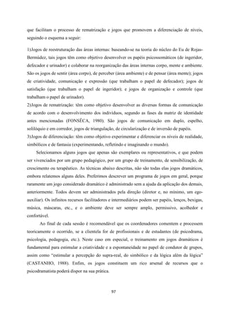 97
que facilitam o processo de rematrização e jogos que promovem a diferenciação de níveis,
seguindo o esquema a seguir:
1)Jogos de reestruturação das áreas internas: baseando-se na teoria do núcleo do Eu de Rojas-
Bermúdez, tais jogos têm como objetivo desenvolver os papéis psicossomáticos (de ingeridor,
defecador e urinador) e colaborar na reorganização das áreas internas corpo, mente e ambiente.
São os jogos de sentir (área corpo), de perceber (área ambiente) e de pensar (área mente); jogos
de criatividade, comunicação e expressão (que trabalham o papel de defecador); jogos de
satisfação (que trabalham o papel de ingeridor); e jogos de organização e controle (que
trabalham o papel de urinador).
2)Jogos de rematrização: têm como objetivo desenvolver as diversas formas de comunicação
de acordo com o desenvolvimento dos indivíduos, segundo as fases da matriz de identidade
antes mencionadas (FONSÊCA, 1980). São jogos de comunicação em duplo, espelho,
solilóquio e em corredor, jogos de triangulação, de circularização e de inversão de papéis.
3)Jogos de diferenciação: têm como objetivo experimentar e diferenciar os níveis de realidade,
simbólicos e de fantasia (experimentando, refletindo e imaginando o mundo).
Selecionamos alguns jogos que apenas são exemplares ou representativos, e que podem
ser vivenciados por um grupo pedagógico, por um grupo de treinamento, de sensibilização, de
crescimento ou terapêutico. As técnicas abaixo descritas, não são todas elas jogos dramáticos,
embora relatemos alguns deles. Preferimos descrever um programa de jogos em geral, porque
raramente um jogo considerado dramático é administrado sem a ajuda da aplicação dos demais,
anteriormente. Todos devem ser administrados pela direção (diretor e, no mínimo, um ego-
auxiliar). Os infinitos recursos facilitadores e intermediários podem ser papéis, lenços, bexigas,
música, máscaras, etc., e o ambiente deve ser sempre amplo, permissivo, acolhedor e
confortável.
Ao final de cada sessão é recomendável que os coordenadores comentem e processem
teoricamente o ocorrido, se a clientela for de profissionais e de estudantes (de psicodrama,
psicologia, pedagogia, etc.). Neste caso em especial, o treinamento em jogos dramáticos é
fundamental para estimular a criatividade e a espontaneidade no papel de condutor de grupos,
assim como “estimular a percepção do supra-real, do simbólico e da lógica além da lógica”
(CASTANHO, 1988). Enfim, os jogos constituem um rico arsenal de recursos que o
psicodramatista poderá dispor na sua prática.
 