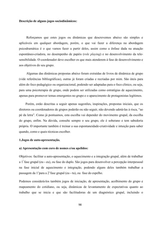 98
Descrição de alguns jogos sociodinâmicos:
Reforçamos que estes jogos ou dinâmicas que descrevemos abaixo são simples e
aplicáveis em qualquer abordagem, porém, o que vai fazer a diferença na abordagem
psicodramática é o que vamos fazer a partir deles, assim como a ênfase dada na atuação
espontâneo-criadora, no desempenho de papéis (role playing) e no desenvolvimento da tele-
sensibilidade. O coordenador deve escolher os que mais atenderem á fase de desenvolvimento e
aos objetivos do seu grupo.
Algumas das dinâmicas propostas abaixo foram extraídas de livros de dinâmica de grupo
(vide referências bibliográficas), outras já foram criadas e recriadas por mim. São úteis para
além do foco pedagógico ou organizacional, podendo ser adaptadas para o foco clínico, ou seja,
para uma psicoterapia de grupo, onde podem ser utilizadas como estratégias de aquecimento,
apenas para promover temas emergentes no grupo e o aparecimento de protagonistas legítimos.
Porém, estão descritas a seguir apenas sugestões, inspirações, propostas iniciais, que os
diretores ou coordenadores de grupos poderão ou não seguir, não devendo adotá-las à risca, “ao
pé da letra”. Como já pontuamos, esta escolha vai depender do movimento grupal, da escolha
do grupo, enfim. Na dúvida, consulte sempre o seu grupo, ele é soberano e tem sabedoria
própria. O importante também é treinar a sua espontaneidade-criatividade e intuição para saber
quando, como e quais técnicas escolher.
1.Jogos de auto-apresentação.
a) Apresentação com coro de nomes e/ou apelidos:
Objetivos: facilitar a auto-apresentação, o aquecimento e a integração grupal, além de trabalhar
a 1ª
fase grupal (eu - eu), ou fase do duplo. São jogos para desenvolver a percepção interpessoal
na fase inicial de aquecimento e integração, podendo alguns deles também trabalhar a
passagem da 1’para a 2’fase grupal (eu - tu), ou fase do espelho.
Podemos considerá-los também jogos de iniciação, de apresentação, acolhimento do grupo e
mapeamento do cotidiano, ou seja, dinâmicas de levantamento de expectativas quanto ao
trabalho que se inicia e que são facilitadoras de um diagnóstico grupal, incluindo o
 