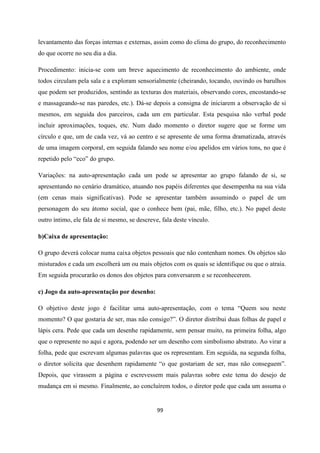 99
levantamento das forças internas e externas, assim como do clima do grupo, do reconhecimento
do que ocorre no seu dia a dia.
Procedimento: inicia-se com um breve aquecimento de reconhecimento do ambiente, onde
todos circulam pela sala e a exploram sensorialmente (cheirando, tocando, ouvindo os barulhos
que podem ser produzidos, sentindo as texturas dos materiais, observando cores, encostando-se
e massageando-se nas paredes, etc.). Dá-se depois a consigna de iniciarem a observação de si
mesmos, em seguida dos parceiros, cada um em particular. Esta pesquisa não verbal pode
incluir aproximações, toques, etc. Num dado momento o diretor sugere que se forme um
círculo e que, um de cada vez, vá ao centro e se apresente de uma forma dramatizada, através
de uma imagem corporal, em seguida falando seu nome e/ou apelidos em vários tons, no que é
repetido pelo “eco” do grupo.
Variações: na auto-apresentação cada um pode se apresentar ao grupo falando de si, se
apresentando no cenário dramático, atuando nos papéis diferentes que desempenha na sua vida
(em cenas mais significativas). Pode se apresentar também assumindo o papel de um
personagem do seu átomo social, que o conhece bem (pai, mãe, filho, etc.). No papel deste
outro íntimo, ele fala de si mesmo, se descreve, fala deste vínculo.
b)Caixa de apresentação:
O grupo deverá colocar numa caixa objetos pessoais que não contenham nomes. Os objetos são
misturados e cada um escolherá um ou mais objetos com os quais se identifique ou que o atraia.
Em seguida procurarão os donos dos objetos para conversarem e se reconhecerem.
c) Jogo da auto-apresentação por desenho:
O objetivo deste jogo é facilitar uma auto-apresentação, com o tema “Quem sou neste
momento? O que gostaria de ser, mas não consigo?”. O diretor distribui duas folhas de papel e
lápis cera. Pede que cada um desenhe rapidamente, sem pensar muito, na primeira folha, algo
que o represente no aqui e agora, podendo ser um desenho com simbolismo abstrato. Ao virar a
folha, pede que escrevam algumas palavras que os representam. Em seguida, na segunda folha,
o diretor solicita que desenhem rapidamente “o que gostariam de ser, mas não conseguem”.
Depois, que virassem a página e escrevessem mais palavras sobre este tema do desejo de
mudança em si mesmo. Finalmente, ao concluírem todos, o diretor pede que cada um assuma o
 