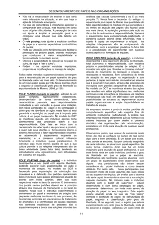 DESENVOLVIMENTO DE PAPÉIS NAS ORGANIZAÇÕES

•   Não há a necessidade de ensinar o que seria                análises das causas fundamentais ( os 5 ou mais
    mais adequado na situação, e sim que haja a                porquês ?). Nesta fase a depender do estágio, o
    ação da dificuldade emergente;                             aquecimento já é capaz de liberar boa quantidade do
•   Na fase de comentários é importante aprender a             fator espontaneidade na medida em que as funções e
    compartilhar sem críticas, mas levando em conta            os limites de atuação dos papéis vão ficando cada
    suas próprias dificuldades. A percepção de cada            vez mais claros. A aquisição gradativa pela ação no
    um ajuda a ampliar a percepção geral e a                   dia a dia da autonomia e responsabilidade, favorece
    configurar uma solução que está latente em                 o aquecimento para espontaneidade-criatividade. A
    todos;                                                     conserva cultural exerce ainda influências, mas o
•   O role playing pode ajudar a explicitar conflitos          sujeito é capaz de experimentar a criação. As
    de papel e a resolver expectativas contraditórias          relações interpessoais vão se enriquecendo de
    de papéis;                                                 afetividade, com a ampliação gradativa do fator tele
•   Pode ser utilizado como ferramenta para facilitar a        e a possibilidade de experimentar com sucesso
    percepção do próprio papel, visando mudanças               outros papéis e a formação de equipes.
    que conduzam à maior adaptabilidade e
    funcionalidade no contexto social;                         ROLE CREATING (criação de papéis) - o indivíduo
•   Oferece a possibilidade de colocar-se no papel do          desempenha o seu papel com alto grau de liberdade,
    outro, de jogar e “ser o outro”;                           total autonomia e responsabilidade, com iniciativa
•   Podem - se apontar condutas impróprias,                    própria e possibilidades amplas de criação. É o
    propondo-se modificações no manejo da relação              inovador em ação que “dissolve a conserva cultural”
                                                               através do movimento de recriação e criação, de
Todos estes métodos supramencionados convergem                 realizações e resultados. Tem consciência do limite
para a reconstrução de um papel operativo de grau              de atuação do seu papel na organização a que
de liberdade cada vez mais alto. O desenvolvimento             pertence, é capaz de ir até êle, de mostrar ao sistema
de um novo papel passa por três fases distintas (fig.6         que é possível ir mais além, através das propostas de
), segundo a classificação pelo grau de liberdade ou           inovações com grandes perspectivas de resultados.
espontaneidade de Moreno (1993, p.129):                        No modelo da GQT se manifesta através das ações
                                                               que resultem em saltos significativos nas melhorias
ROLE TAKING (tomada de papéis) - adoção de um                  contínuas e nas inovações os processos. As relações
papel     completo,   rigorosamente     estabelecido,          interpessoais são ricas em afetividade com grandes
desempenhado de forma convencional, sem                        possibilidades de sucesso ao experimentar outros
características pessoais, sem eapontaneidade-                  papéis organizacionais e ampla disponibilidade ao
criatividade e sem variação; é quase uma imitação,             trabalho de equipe.
com baixa percepção do papel e do contrapapel e
baixo grau de liberdade de ação; nesta fase só está            As empresas tendem a produzir muitos padrões de
garantida a aquisição do papel que é imposto pela              comportamento específico, não exigidos fora do
                                                               ambiente institucional (subculturas). A prática nas
cultura; é um papel conservado; No modelo da GQT
se manifesta quando um indivíduo apenas toma                   empresas nos mostra claramente que as normas e os
conhecimento dos processos sobre a sua                         valores impostos por quem detêm o universo
responsabilidade. Esta fase se inicia com a                    simbólico das organizações (alta administração),
necessidade de saber qual o seu processo e produto,            estabelece um limite para atuação de qualquer papel
e quem são seus clientes e fornecedores interno e              profissional.
externo; Nesta fase o fator espontaneidade encontra-           Observamos porém, que apesar da existência deste
se adormecido ( aquecimento incipiente ou                      limite, êle não se configura no campo do real como
inexistente) e a conserva cultural influencia                  algo claro e bem delineado. É um saber que existe,
fortemente o indivíduo, quase paralisando-o. O                 mas, aonde se encontra, fica por conta do imaginário
indivíduo joga muito menos papéis do que a sua                 de cada indivíduo, ao atuar num papel específico. De
cultura permite e as relações interpessoais são de             outra forma, podemos dizer que há um limite
baixa afetividade (baixo fator tele), tendendo ao              imaginário para atuação do papel profissional, e que
individualismo e/ou egocentrismo, com dificuldades             esse limite varia em cada indivíduo conforme o grau
em trabalhar em equipes.                                       de liberdade em que o papel se encontra.
                                                               Identificamos isto facilmente quando atuamos com
ROLE PLAYING (jogo de papéis) - o indivíduo                    um grupo de supervisores onde observamos que
desempenha o seu papel com alguma liberdade,                   alguns       dos participantes não tinham sequer
podendo explorar suas possibilidades de ação e                 consciência do poder instituido e como deveria
momentos de criação. No modelo da GQT é                        utilizá-lo. Por outro lado,   havia participantes que
favorecido pela implantação da rotinização dos                 revelavam medo de expor algumas das suas idéias
processos e a definição dos padrões operacionais               ao seu superior hierárquico, por avaliar que o sistema
pelos indivíduos cujos papéis profissionais atuarão de         não seria capaz de entender e absorver a sua criação
acordo com estes padrões, além das suas                        naquele momento. No primeiro caso o indivíduo
respectivas metas e ítens de controle. O treinamento           atuando com o papel de supervisor                pouco
dos papéis nestes padrões deverá ser a princípio               desenvolvido e com baixa percepção do papel,
através dos manuais de treinamento e no local do               certamente determinou um limite mais severo de
trabalho; nesta fase o indivíduo experimentará o               atuação do papel no seu imaginário. Este sujeito
treinamento do papel e momentos de criação com                 estaria atuando ainda na fase de “role taking”
pequenas melhorias contínuas do seu processo; As               (tomada e aceitação do papel) da estruturação do
ocorrências anormais em mecanismos de tratamento               papel, segundo a classificação pelo grau de
de anomalias e a identificação de causas especiais             liberdade. Já no segundo caso, o sujeito que estaria
nos controles estatísticos de processo são o                   experimentando um certo grau de liberdade, onde já
aquecimento para a busca das soluções oriundas das             foi possível a criação, percebeu um outro limite de

                                                          11
 
