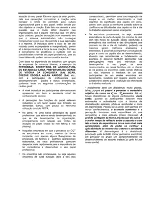 atuação do seu papel. Ele era capaz de criar, porém,          consecutivos) , permitiam uma boa integração da
pela sua percepção, concretizar a criação seria               equipe e um melhor entendimento a nível
transpor o limite do permitido pela cultura                   cognitivo do significado dos papéis em cena,
organizacional para o seu papel, então decide por             porém, com pouca ou nenhuma questão sobre os
não objetivar a criação. Este fato nos remete a uma           conflitos e as dificuldades dos papéis no dia a dia
questão que é muito difícil discernir nas                     do trabalho apareciam como emergente;
organizações, que é aquele indivíduo que em plena
ação criadora, propõe inovações num momento em            •   Os encontros processuais, ou seja, aqueles
que o sistema administrativo não consegue                     sistemáticos de curta duração (no mínimo de dez
compreender e por isso não permite a sua expressão            com três horas de duração cada), oportuniza a
e a reprime. O indivíduo corre o risco de ser até             emergência dos conflitos e das dificuldades que
                                                              ocorrem no dia a dia do trabalho, podendo os
rotulado como incompetente e marginalizado, porém
só o tempo mostrará a força da sua criação. Por isso          mesmos      serem      melhores    analisados    e
é conveniente ter prudência e cuidado com as                  entendidos. É possível acompanhar a evolução do
possibilidades criativas do papel profissional, pois as       grupo e como os papéis vão se desenvolvendo,
boas idéias não podem cair em ouvidos surdos.                 atuando nas reincidências e fortalecendo os
                                                              avanços. É possível também aprofundar nas
Com base na experiência de trabalhos com grupos               preocupações       reais    dos   indivíduos    ao
de empresas de natureza diversa, a exemplo da                 desempenhar       o     seu    papel,   os    seus
PETROBRAS, SECRETARIA DE AGRICULTURA                          receios,medos, as cenas temidas, etc. e checar
DO ESTADO DA BAHIA, PREFEITURA DA CIDADE                      se na prática os encontros estão sendo efetivos
DE VITÓRIA DA CONQUISTA (BA), UCAR,                           ou não. Vejamos o feedback de um dos
CRECHE ESCOLA ALLAN KARDEC (BA), etc.,                        participantes de um destes encontros em
com     a    participação   de  profissionais    que          depoimento, recebido por registro escrito num
desempenhavam         papéis e status diversificado,          questionário aberto para avaliação da efetividade
podemos tecer as seguintes considerações de                   do trabalho realizado :
caráter geral:
                                                          “ Inicialmente senti um desistimulo muito grande,
•   A nível individual os participantes demonstraram      talvez porque só passei a perceber o verdadeiro
    apresentar um bom a excelente nível de                objetivo do curso no 4º ou 5º encontro. Até aí,
    conhecimento técnico;                                 houve desistências de alguns participantes. Após
                                                          então, quando os participantes estavam mais
•   A percepção das funções do papel estavam              entrosados e aclimatados com a técnica da
    reduzidos a um fazer quase que limitado as            dramatização aplicada, pôde-se aprofundar a troca
    demandas diárias, com pouca ou nenhuma                de experiências. Passou-se a lucrar, com ganhos em
    utilização do ciclo PDCA;                             novos conhecimentos, o estimulo aumentou e a
•   No geral, há uma baixa percepção do papel             percepção tornou-se mais espontânea do que
    profissional que estava sendo desempenhado ou         obrigatória) e mais aplicada (maior interesse). A
    que se iria desempenhar na organização,               grande vantagem da forma processual do curso é
    principalmente com relação aos limites de             o maior tempo de reflexão sobre o assunto e com
    atuação do papel (etapa do role taking e role         isto a troca de experiências dá-se num nível mais
    playing);                                             aprofundado, além de poder se verificar a
                                                          aplicabilidade do mesmo nos setores e atividades
•   Naquelas empresas em que o processo da GQT            diferentes. A desvantagem é o desistímulo
    se encontrava em curso, mesmo de forma                provocado pela lentidão inicial (primeiros encontros)
    incipiente, com apenas alguns fluxogramas de          em provocar no grupo um comprometimento no
    processos, de tarefas e padrões operacionais          desenvolvimento do assunto tratado”,(o grifo foi por
    elaborados, os seus profissionais pareciam            nossa conta).
    despertar mais rapidamente para a importância de
    ter consciência e desenvolver o seu papel
    profissional;
•   Os encontros não processuais, ou seja aqueles
    encontros de curta duração (dois a três dias
 