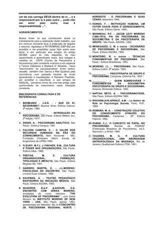 um de nós carrega DEUS dentro de si ... e é              NORDESTE : O PSICODRAMA E SUAS
responsável por si e pelo outro ... pode não             CENAS, dezembro 1994.
ser   amor     pelo     outro,      mas    é          10. KONDO, Y. - MOTIVAÇÃO HUMANA, UM
responsabilidade ...”.                                    FATOR CHAVE PARA O GERENCIAMENTO,
                                                          São Paulo, Editora Gente, 1994..
AGRADECIMENTOS
                                                      11. MARINEAU, R.F. - JACOB LEVY MORENO
                                                          (1889-1974), PAI DO PSICODRAMA, DA
Muitos foram os que contribuiram direta ou                SOCIOMETRIA E DA PSICOTERAPIA DE
indiretamente para a realização deste trabalho, que       GRUPO, São Paulo, ÁGORA, 1992.
em nenhum momento teve a pretensão de esgotar
o assunto. Agradeço a PETROBRAS (E&P-Ba) por          12. MENEGAZZO, C. M. e outros - DICIONÁRIO
acreditar e me possibilitar ousar falar sobre esse        DE PSICODRAMA E SOCIODRAMA, São
tema, e em particular aos amigos do antigo                Paulo, Editora ÁGORA, 1995.
DEXBA, palco do meu despertar, do meu
                                                      13. MONTEIRO, R. e outros - TÉCNICAS
aquecimento e aprendizado maior. Aos colegas e
                                                          FUNDAMENTAIS DO PSICODRAMA. São
mestres do     CEPS (Centro de Psicodrama e
                                                          Paulo - Editora Brasiliense, 1993.
Sociodrama) pelo constante incentivo e em especial
a Tereza Valadares e Waldeck D’ Almeida, meus         14. MORENO, J.L. - PSICODRAMA. São Paulo,
                                                                            a
“benchmarks” do psicodramatizar. Entre tantos,            Editora Cultrix, 9 edição, 1993.
ressalto também Iran Garcia e Rita Quadros pela
convivência num passado recente de muito              15. __________ - PSICOTERAPIA DE GRUPO E
aprendizado e inquietações, a Ranilson Prestrelo,         PSICODRAMA. Campinas, Editorial Psi, 1993 *
por acreditar e vislumbrar, e aos amigos da           16. __________     -   QUEM SOBREVIVERÁ ?
ASQUAL, parceiros novos de uma luta antiga, pela          FUNDAMENTOS           DA       SOCIOMETRIA
oportunidade de crescimento nesta interação               PSICOTERAPIA DE GRUPO E SOCIODRAMA,
constante.                                                Goiania, Dimensão Editora, 1992.

BIBLIOGRAFIA CONSULTADA E DE                          17. NAFFAH NETO, A. - PSICODRAMATIZAR,
REFERÊNCIAS                                               São Paulo, Editora ÁGORA,1980.
                                                      18. ROCHEBLAVE-SPENLÉ, A.M. - La Notion de
1. BERMUDEZ , J.G.R. . - QUE ES EL                        Role en Psychologie Sociale. Paris, PUF,
   SICODRAMA?. Buenos Aires, Editora Celcius,             1969.
    a
   4 edição ,1984.
                                                      19. ROMAÑA, M. A. - CONSTRUÇÃO COLETIVA
2. _________________   - INTRODUÇÃO AO                    DO     CONHECIMENTO   ATRAVÉS    DO
   PSICODRAMA. São Paulo, Editora Mestre Jou,             PSICODRAMA., Campinas - SP, Editora
    a
   2 edição, 1977.                                        Papirus, 1992.
3. DIDIER, A. - PSICODRAMA ANALÍTICO, São             20. RUBINI, C.J., O CONCEITO DE PAPEL NO
   Paulo - Editora Campus, 1981                           PSICODRAMA.           Revista da   FEBRAP
                                                          (Federação Brasileira de Psicodrama), vol.3,
4. FALCONI CAMPOS, V. - O VALOR DOS
                                                          fascículo I, p.45-62, 1995.
   RECURSOS HUMANOS NA ERA DO
   CONHECIMENTO, Belo Horizonte - MG,                 21. TAVARES,        M.     G.     P.    CULTURA
   Fundação Christiano Ottoni, Escola de                  ORGANIZACIONAL,          UMA     ABORDAGEM
   Engenharia da UFMG,1995.                               ANTROPOLÓGICA DA MUDANÇA, Rio de
                                                          Janeiro, Qualitymark Editora LTDA, 1991.
5. FLEURY, M.T.L. e FISCHER, R.M., CULTURA
   E PODER NAS ORGANIZAÇÕES, São Paulo,
   Editora Atlas, 1989.
6. FREITAS,         M.  E.      CULTURA
   ORGANIZACIONAL,           FORMAÇÃO,
   TIPOLOGIAS E IMPACTO, São Paulo, Editora
   Mcgraw-Hill, 1991.
7. GARRIDO MARTÍN, E. - J.L.MORENO:
   PSICOLOGIA DO ENCONTRO. São Paulo,
   Livraria Duas Cidades, 1984.
8. KAUFMAN, A. - TEATRO PEDAGÓGICO
   BASTIDORES DA INICIAÇÃO MÉDICA, São
   Paulo, Editora ÁGORA, 1992.
9. QUADROS,       R.A.P     &,KHOURI,      G.S.
   ENCONTRO       COM      ZERKA       MORENO,
   anotações    do    curso    intensivo  “THE
   EVOLUTION OF PSICODRAMA” , com Zerka
   Moreno do INSTITUTO MORENO DE NEW
   YORK - USA, São Paulo, agosto 1993,
   apresentado em Salvador -Ba no II ENCONTRO
   DE PSICODRAMA REGIONAL NORTE -
 