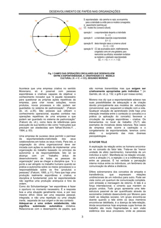 DESENVOLVIMENTO DE PAPÉIS NAS ORGANIZAÇÕES




Acontece que uma empresa criativa no sentido                são normas transmitidas mas que exigem ser
Moreniano, só é possível com pessoas                        criativamente apropriadas pelo indivíduo “ (in
espontâneas e criativas capazes de objetivar o              Garrido, ob. cit. p. 132, o grifo é por nossa conta).
conhecimento inovador que “é aquele necessário
para questionar as próprias ações repetitivas da            Moreno nos diz que a espontaneidade adoece nas
empresa, para criar novas soluções, novos                   suas possibilidades de adequação e de criação
produtos, novos processos e não podem ser                   devido principalmente aos modelos de educação
guardados no sistema de padronização”, (Falconi             convencional, que esquecem a relação com a vida.
ob. cit. p.35). São pessoas que utilizam o                  Qualquer situação de aprendizado onde haja uma
conhecimento operacional, aqueles contidos nas              interação imediata entre o conteúdo (o conceito) e a
operações repetitivas de uma empresa e que                  prática (a aplicação do conceito) favorece a
podem ser guardado no sistema de padronização”              circulação da energia espontânea - criativa. Os
(Falconi ob. cit.), como itens de referências para          treinamentos no local de trabalho (TLT) são
execução da sua tarefa e não como “instruções que           exemplos de iniciativas desta natureza. Nos casos
precisam ser obedecidas sem falhas”(Kondo,Y. ,              de empresa onde ocorre a castração e o
1994, p. 63).                                               congelamento da espontaneidade, teremos como
                                                            efeito      o surgimento das mais diversas
Uma empresa de sucesso deve permitir o permear              psicopatologias .
da      espontaneidade-criatividade    dos     seus
colaboradores em todos os seus níveis. Para isto, a         O FATOR TELE
oxigenação do clima organizacional deve ser
iniciada com ações no sentido de implementar uma            A explicação da relação entre os homens encontra-
organização do trabalho baseado no princípio da             se no conceito do fator tele. Trata-se da “menor
autonomia e da responsabilidade. Isto só se                 unidade de afeto (sentimento), transmitida de um
alcança     com     um     “trabalho   árduo      de        indivíduo a outro”. Manifesta-se na relação vincular,
desenvolvimento de todas as pessoas da                      como a atração (+), a rejeição (-) e a indiferença (0)
organização” para se chegar a disciplina que “é o           entre as pessoas. É na verdade a percepção
ponto a ser atingido no trabalho humano quando se           interna mútua entre os indivíduos, um fenômeno de
pratica a autonomia sobre os meios (processos) e a          comunicação de afetos a distância.
responsabilidade sobre os fins (produtos e
pessoas)” (Falconi, 1995, p.11). Para que haja uma          Difere sobremaneira dos conceitos de empatia e
produção realmente espontânea e criativa, a                 transferência,     que      expressam      relações
disciplina é fundamental, pois ter espontaneidade           unidirecionais de um indivíduo para outro. Pode ser
não significa uma produção anárquica e fora da              vista como um quantum de comunicação completa,
ordem.                                                      com emissão e mensagem de retorno. A tele é a
Como diz Schutzenberger “ser espontâneo é fazer             força interrelacional, o cimento que mantém os
o oportuno no momento necessário. É a resposta              grupos unidos. Todo grupo apresenta uma tele-
boa a uma situação geralmente nova, e por isso              estrutura passível de ser quantificado através da
mesmo difícil. Deve ser uma resposta pessoal,               sociometria (método desenvolvido por Moreno para
integrada, e não uma repetição ou uma citação               medir as relações sociais). Um grupo encontra-se
inerte, separada de sua origem e de seu contexto            doente quando a tele entre os seus membros
Adequar-se a uma ordem estabelecida, não                    encontra-se debilitada, é a doença da tele-relação.
significa    submissão      automática     imitativa.       Ainda encontramos hoje empresas cujas formas de
Relaciona-se com o desempenho de papéis, que                trabalho são muito fragmentadas e sem visão
                                                            sistêmica dos seus processos, onde as pessoas

                                                        3
 