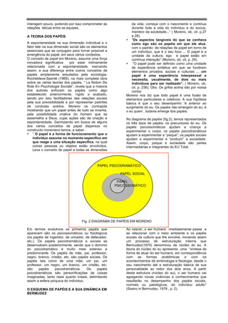 interagem pouco, podendo por isso comprometer as              da vida; começa com o nascimento e continua
relações telicas entre as equipes.                            durante toda a vida do indivíduo e do socius,
                                                              membro da sociedade...” ( Moreno, ob. cit. p.27
A TEORIA DOS PAPÉIS                                           e 28).
                                                           • “Os aspectos tangíveis do que se conhece
A espontaneidade na sua dimensão individual e o               como ego são os papéis em que ele atua,
fator tele na sua dimensão social são os elementos            com o padrão de relações de papel em torno de
essenciais que se conjugam para tornar possível a             um indivíduo, que é o seu foco ... O papel é a
emergência do papel, em seus vários contextos.                unidade da cultura; ego e papel estão em
O conceito de papel em Moreno, assume uma força               contínua interação” (Moreno, ob. cit. p. 29).
inovadora significativa    por estar intimamente           • “O papel pode ser definido como uma unidade
relacionada com a espontaneidade, marcando                    de experiência sintética em que se fundiram
assim, a sua diferença entre outros conceitos de              elementos privados, sociais e culturais ... um
papéis amplamente estudados pela sociologia.                  papel é uma experiência interpessoal e
Rocheblave-Spenlé (1969), na mais completa obra               necessita, usualmente, de dois ou mais
sobre as várias teorias dos papéis, “ La Notion De            indivíduos para ser realizado”. ( Moreno, ob.
Role En Psychologie Sociale”, revela que a maioria            cit. p. 238). Obs. Os grifos acima são por nossa
dos autores enfocam os papéis como algo                       conta)
estabelecido anteriormente, rígido e acabado,              Moreno nos diz que todo papel é uma fusão de
sendo por isso facilitadores das relações sociais          elementos particulares e coletivos. A sua hipótese
pela sua previsibilidade e por representar padrões         básica é que o seu desempenho “é anterior ao
de condutas aceitos. Moreno os contrapõe                   surgimento do eu. Os papéis não emergem do eu; é
mostrando que um papel antes de tudo se inventa,           o eu quem , todavia emerge dos papéis.
pela possibilidade criativa do homem que se
assemelha a Deus, cujas ações são de criação e             No diagrama de papéis (fig.2), temos representados
espontaneidade. Garimpando em busca de alguns              os três tipos de papéis, os precursores do eu. Os
dos vários conceitos de papel dispersos no                 papéis psicossomáticos ajudam a criança a
constructo moreniano temos, a saber :                      experimentar o corpo; os papéis psicodramáticos
• “ O papel é a forma de funcionamento que o               ajudam a experimentar a “psique”; os papéis sociais
    indivíduo assume no momento específico em              ajudam a experimentar e “produzir” a sociedade.
    que reage a uma situação específica, na qual           Assim, corpo, psique e sociedade são partes
    outras pessoas ou objetos estão envolvidos.            intermediárias e integrantes do EU Total.
    Leva o conceito de papel a todas as dimensões



                                            PAPEL PSICODRAMÁTICO

                                                        PAPEL SOCIAL

                                                       PAPEL
                                                      PSICOSSOMÁTICO




                                  Fig. 2 DIAGRAMA DE PAPÉIS EM MORENO

Em termos evolutivos os primeiros papéis que               Ao nascer, o ser humano imediatamente passa a
aparecem são os psicossomáticos ou fisiológicos            se relacionar com o meio ambiente e os papéis
(os papéis de ingeridor, de urinador, de defecador,        sociais da cultura que lhe envolve, iniciando assim
etc.). Os papéis psicodramáticos e sociais se              um processo de estruturação interna que
desenvolvem posteriormente, sendo que o domínio            Bermudez(1970) denominou de núcleo do eu. A
do psicodramático é muito mais extenso e                   teoria do núcleo do eu apresenta uma “síntese da
predominante. Os papéis de mãe, pai, professor,            forma de atuar do ser humano, em correspondência
negro, branco, cristão, etc. são papéis sociais. Os        com as formas anatômicas e com os
papéis tais como de uma mãe, um pai, um                    acontecimentos de embriologia e fisiologia, desde o
professor, um negro, um branco, um cristão, etc.           seu nascimento até a estruturação básica de sua
são    papéis     psicodramáticos.    Os     papéis        personalidade ao redor dos dois anos. A partir
psicodramáticos são personificações de coisas              desta estrutura (núcleo do eu), o ser humano vai
imaginadas, tanto reais quanto irreais, delimitando        agregando novas vivências e conhecimentos que
assim a esfera psíquica do indivíduo.                      resultarão no desempenho dos papéis sociais,
                                                           normais ou patológicos, do indivíduo adulto”
O ESQUEMA DE PAPÉIS E A SUA DINÂMICA EM                    (Soeiro in Bermudez, 1978 , p. 2).
BERMUDEZ
 