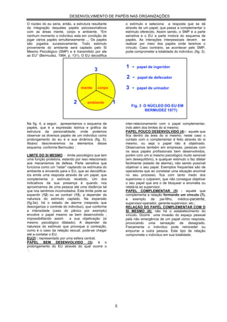 DESENVOLVIMENTO DE PAPÉIS NAS ORGANIZAÇÕES

O núcleo do eu seria, então, a estrutura resultante        o estímulo e seleciona a resposta que se dá
da integração daqueles papéis psicossomáticos              através de um papel, que passa a complementar o
com as áreas mente, corpo e ambiente. “Em                  estímulo oferecido. Assim sendo, o SMP é a parte
nenhum momento o indivíduo esta em condição de             sensitiva e o EU a parte motora do esquema de
jogar vários papéis simultaneamente ... Os papéis          papéis. As interações interpessoais devem se
são jogados sucessivamente. Todo estimulo                  realizar por meio dos papéis onde teremos o
proveniente do ambiente será captado pelo Si               vínculo. Caso contrário, se acontecer pelo SMP,
Mesmo Psicológico (SMP) e é transmitido por ele            pode comprometer a totalidade do indivíduo. (fig. 3).
ao EU” (Bermudez, 1984, p. 131). O EU decodifica


                                                           1 -    papel de ingeridor
                                           3
                                                           2 -    papel de defecador

                                  mente        corpo       3 -    papel de urinador


                              2       ambiente         1
                                                              Fig. 3 O NÚCLEO DO EU EM
                                                                     BERMUDEZ 1977)


Na fig. 4, a seguir, apresentamos o esquema de             inter-relacionamento com o papel complementar,
papéis, que é a expressão teórica e gráfica da             indo além dos limites do si mesmo;
estrutura da personalidade, onde podemos                   PAPEL POUCO DESENVOLVIDO (4) : aquele que
observar os diversos papéis de um indivíduo como           fica dentro da área do si mesmo; neste caso o
prolongamento do eu e a sua dinâmica (fig. 5).             contato com o complementar é feito através do si
Abaixo descreveremos os elementos desse                    mesmo, ou seja o papel não é objetivado.
esquema, conforme Bermudez :                               Observamos também em empresas, pessoas com
                                                           os seus papéis profissionais bem desenvolvidos,
LIMITE DO SI MESMO : limite psicológico que tem            porém com um si mesmo psicológico muito sensível
uma função protetora, estando por isso relacionado         (em desequilíbrio), e qualquer estimulo o faz dilatar
aos mecanismos de defesa. Parte sensitiva que              facilmente (estado de alarme), não sendo possível
funciona como um “radar” captando os estímulos do          objetivar o seu papel. Exemplos frequentes são de
ambiente e enviando para o EU, que ao decodifica-          operadores que ao constatar uma situação anormal
los emite uma resposta através de um papel, que            no seu processo, fica com tanto medo dos
complementa o estímulo recebido. Um dos                    superiores o culparem, que não consegue objetivar
indicativos da sua presença é quando nos                   o seu papel que era o de bloquear a anomalia ou
aproximamos de uma pessoa até uma distância tal            relatá-la ao supervisor.
que nos sentimos incomodados. Este limite pode se          PAPEL COMPLEMENTAR (5) : aquele que
expandir (12) ou se contrair (13), a depender da           complementa a relação formando um vínculo (7),
natureza do estímulo captado. Na expansão                  a    exemplo     de    pai-filho, médico-paciente,
(fig.5a), há o estado de alarme (resposta que              supervisor-operador, gerente-supervisor, etc.;
desorganiza o controle do indivíduo), que conforme         RELAÇÃO DO PAPEL COMPLEMENTAR COM O
a intensidade (caso do pânico por exemplo)                 SI MESMO (6): não há o estabelecimento do
encobre o papel mesmo se bem desenvolvido ,                vínculo. Ocorre uma invasão do espaço pessoal
impossibilitando assim     a sua objetivação (si           pela não emergência de um papel como resposta,
mesmo psicológico dilatado). A depender da                 provocando uma sensação de desagrado.
natureza do estímulo que provoque a contração,             Fisicamente o indivíduo pode retroceder ou
como é o caso da relação sexual, pode-se chegar            empurrar a outra pessoa. Este tipo de relação
até a contatar o EU.                                       compromete o indivíduo em sua totalidade;
EU(2) : representado por uma esfera central;
PAPEL BEM DESENVOLVIDO (3): é o
prolongamento do EU através do qual ocorre o
:




                                                       5
 