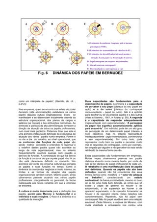 como um intérprete de papéis”, (Garrido, ob. cit. ,       Duas capacidades são fundamentais para o
p.212))                                                   desempenho de papéis. A primeira é a capacidade
                                                          de perceber o seu papel (clareza do seu papel em
Nas empresas, quem se encontra na esfera do poder         ação) e o do outro (clareza do contrapapel
decisório (alta administração) estabelece os vários       correspondente - papel do outro). Isto é a aptidão
papéis daquela cultura organizacional. Estes se           para decifrar ou ler os próprios papéis e o dos outros
manifestam e se diferenciam inicialmente através da       (Haas e Moreno , 1981, in Anzieu p. 59). A segunda
estrutura organizacional, dos planos de cargos e          é a capacidade de responder adequadamente
salários (se houver) e das atribuições normativas. As     (representação com espontaneidade). “A percepção
diretrizes e políticas da alta administração fornecem a   do papel não significa automaticamente aptidão
direção de atuação de todos os papéis profissionais,      para assumi-lo”. Um indivíduo pode ter um alto grau
num nível mais genérico. Podemos dizer que esta é         de percepção de um determinado papel (clareza a
uma primeira instancia de definição da expectativa de     nível cognitivo), mas no entanto representá-lo
atuação dos vários papéis numa empresa. Porém é           inadequadamente (ação estereotipada, convencional
no dia a dia do trabalho, ao nível operacional, que       e sem espontaneidade). Por outro lado, pode
os contornos das funções de cada papel vão                representar muito bem os papéis e perceber muito
sendo melhor percebido e entendido. O repensar e          mal as respostas do contrapapel, como por exemplo,
o redefinir destes papéis quase não acontece ao           ter simpatia por alguém e não perceber se esta sendo
longo da vida organizacional, mas no entanto              retribuido da mesma forma ou não.
frequentemente ouvimos queixas com relação a
desvios de funções. A constatação de que há desvio        Estas capacidades são fundamentais em empresas.
de função é um sinal de que aquele papel não foi ou       Muitas vezes observamos pessoas em papéis
não está claramente definido no momento. Isto             distintos atuando numa mesma tarefa, por conta de
acontece por conta da conserva cultural que congela       não se ter clareza do papel profissional de cada um.
os papéis e suas funções no tempo. Como a                 O retrabalho é uma manifestação clara de papéis
dinâmica do mundo dos negócios é muito intensa, os        mal definidos. Quando os papéis não são bem
limites e as formas de atuação dos papéis                 definidos, quando não há consciência dos seus
organizacionais também variam. Mesmo assim, ainda         limites, temos como metáfora o “ bater de cabeças
observamos pessoas atuando nos vários papéis              no      trabalho“,  caracterizando     um     estado
profissionais, principalmente no gerencial, de forma      confusional, de baixa produtividade, mesmo no caso
inadequada aos novos cenários em que a empresa            de se ter uma meta bem definida. Já vimos que só
se encontra.                                              existe o papel de gerente se houver o de
                                                          subordinado, o de supervisor se houver o de
A cultura é muito importante para a definição dos         operador supervisado, o de operador fornecedor se
papéis, porém para Moreno o fundamental é o               houver o de operador cliente. Estas relações são
indivíduo e suas relações. O foco é a dinâmica e a        complementares. Repetindo, não há papel sem
qualidade da interação.                                   contrapapel. Não há papel saudável sem uma relação
                                                          saudável. Zerka Moreno, a esposa de Moreno, com
                                                          muita vitalidade e entusiasmo nos contou uma
 