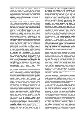 história que deixa clara esta questão. ..Falava da      percepção télica. Às vezes no “jogo de papéis” não
tristeza de Moreno com a morte de um dos seus           só afetamos uns aos outros, mas infectamos uns
alunos mais queridos. Moreno chorou muito e ela         aos outros (Zerka Moreno in ob. cit.). É preciso
perguntou a razão de tanto choro. Ele disse para ela    também estar constantemente revendo os limites de
que chorava porque tinha perdido duas coisas, duas      atuação do papel ativo, até onde se esta indo com
entidades muito importantes: a primeira foi o           eles. Isto é ter consciência do papel. Moreno diz que
indivíduo e a segundo foi a relação ( in Quadros, R.    é preciso ser “rígido e inflexível” num papel, ou seja o
e Khouri, G.S., 1994).                                  sujeito em qualquer papel profissional tem que
                                                        aparecer sempre no papel em que se espera que
Vejamos por exemplo o papel de gerente, que cada        atue e para qual é empregado. Não se pode por
vez é mais estratégico para as empresas. Muitos         exemplo, um sujeito atuando no papel de
gerentes atuam como se o seu papel existisse em         supervisor cujo contrapapel é o de operador,
função de si mesmo. Desta forma não há a relação. É     abandonar o papel e atuar como pai. Isto não
uma posição narcisista, sem nenhum resultado            significa que as relações devem ser frias e sem afeto.
empresarial. Muitos gerentes percebem bem o seu         Não podemos esquecer do fenômeno tele que
papel e a nível cognitivo sabem o que fazer.            possibilita o vínculo saudável entre papel e
Estudaram os métodos da GQT, muitos até se              contrapapel. O que queremos destacar é a
especializaram, sabem que tem que atingir metas,        importância de se ter um papel em ação higienizado,
eliminar anomalias crônicas dos processos sob sua       claro, sem contaminação. A metáfora que usamos
responsabilidade, promover a capacitação de sua         para este fato é : “ou higienizamos os nossos
equipe, etc. Perceber o que deve ser feito não          papéis, ou viramos papel higiênico”. Ou
significa que o gerente esteja apto para assumir o      higienizamos o nosso papel ou viramos um
seu papel. É preciso colocar na prática este saber,     depositário dos “lixos” dos outros papéis. Higienizar o
através da objetivação do papel, que só é possível      papel deve ser um exercício constante no mundo
através da relação (tele) com o contrapapel             empresarial. Higienizar o papel é ter suas funções
(subordinado). Se o indivíduo no papel de gerente       bem definidas e entendidas por si mesmo e por
desconhece as funções do seu contrapapel (por ex. o     todas as pessoas que desempenham outros
do subordinado no papel de supervisor) e aonde ele      papéis. Um papel bem desenvolvido e higienizado é
se insere, dificilmente a relação evoluirá para um      um excelente filtro social, é uma proteção ao EU.
vínculo saudável (a tele será adoecida). Isto é não
ter clareza do contrapapel. As pessoas                  Muitas vezes determinadas situações no trabalho
representando seus vários papéis precisam entender      remete o indivíduo a cenas marcantes do passado,
que “ toda vez que ela sai do seu palco e se            da sua história de vida , que ficaram imersas na
coloca no palco do outro, ela cresce” ( Zerka           memória ou no inconsciente. É preciso estar atento
Moreno in Quadros R. e Khouri, G.S. 1994). Em           para isto, que é um dos maiores dificultadores das
outras palavras, o gerente tem que sair da sua sala     relações. Há casos em que este fenômeno traz
(o seu palco ?), e ir ao “chão de fábrica”, “ao ponto   sofrimento ao sujeito podendo até comprometer a
mais operacional do seu negócio”, para poder sentir,    saúde física e mental. É um gerente sendo “visto”
perceber     telicamente      os   outros     papéis    como um pai severo, uma secretária sendo vista
organizacionais      em      ação,     que      estão   como mãe, um operador sendo “visto” como filho,
hierarquicamente sob a sua responsabilidade.            uma operadora fornecedor sendo “vista” como a
                                                        amante, etc. Estas são exemplos de relações
Mas, não basta perceber o seu papel e o contrapapel.    patológicas    que     precisam    ser    rapidamente
Fundamental mesmo é a representação do papel, a         identificadas e tratadas. Mais patológico ainda, não é
ação, o desempenho que responde adequadamente           “ver como”, e sim “atuar como”.
(com espontaneidade) as várias situações do dia a
dia. Muitas vezes o gerente percebe o seu papel e o     Distorções perceptivas e desajustamentos emotivos
contrapapel, mas no entanto reduz a sua ação a um       dos papéis, são inadaptações sociais que podem ser
“mandar fazer” inócuo, sem “controle”               e   vistas nos exemplos citado por Anzieu (ob. cit., p. 59):
consequências. Sabe o que mas não sabe como             a) papéis que se representam, sem que se saiba se
(falta o método) . Outras vezes sabe como fazer         haveria capacidade para aceitá-los; b) papéis que se
(conhece o método) porém não percebe que o              é incapaz de representar convenientemente;
subordinado (no contrapapel) sente medo dele, ou        A não definição de forma clara dos papéis
não confia nele, ou encontra-se inseguro na sua         profissionais e de suas respectivas funções é uma
tarefa. Isto inviabiliza a relação e consequentemente   das causas destes problemas em empresas. Penso
a produtividade destes papéis serão baixas. No geral,   que todas as organizações deveriam ter de forma
existe um abismo muito grande entre a percepção do      clara a sua missão , visão , valores, princípios,
papel e o desempenho do papel. Porém só podemos         arquitetura do negócio com seus macroprocessos,
verificar como anda a nossa percepção do papel          clientes, fornecedores, produtos, serviços, itens de
quando em ação. Segundo Moreno, o eu que                controle e matriz de responsabilidade. Com isto, de
experimentamos, fala da consciência que temos de        uma certa forma, temos a expectativa geral da alta
nós mesmos, e, só é possível adquirir essa              administração para todos os papéis daquela cultura
consciência a partir do desempenho de papéis.           organizacional. Além disso é salutar representar uma
Sem desempenhar papéis, ou seja, sem atuação, o         visão geral dos papéis naquele modelo de gestão. Já
ser humano nunca alcançaria a autoconsciência. E        ao nível das unidades gerenciais básicas a
na atuação implica relação, daí o “eu experimental      elaboração de uma matriz que represente a dinâmica
é um eu de papéis” (Garrido , ob. cit., p. 213).        dos papéis profissionais com suas respectivas
Ficar atento como o seu papel em ação afeta as          funções é um exercício que certamente trará
pessoas que estão em sua volta, ou seja o               resultados significativos na produtividade da equipe.
contrapapel é um bom começo para ampliar a              É obvio que estas ações não garantem que os papéis
 