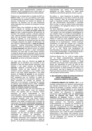 DESENVOLVIMENTO DE PAPÉIS NAS ORGANIZAÇÕES

profissionais sejam desempenhados conforme o                 especializadas que devem ser continuamente
esperado, porém acreditamos que a partir disso um            agregadas ao saber operativo do papel oficial
processo de aquecimento possa ser desencadeado.              manifesto (conhecimento gerencial, técnico e geral).

Podemos ver um ensaio disto no modelo da GQT em              Na prática, a maior frequência de atuação numa
Falconi (1995, p.12 e 13), que elaborou uma matriz           determinada função é o que dará o contorno do papel
da característica do trabalho humano. Didaticamente          oficial manifesto. Além da dimensão operativa do
procurou correlacionar as funções de gerente, de             papel, é importante ressaltar a qualidade do papel,
supervisor, de operador com as suas respectivas              que são características relacionadas a dimensão
ações esperadas nos contextos de situações normais           ética no atuar, ou seja os valores morais particulares
e anormais.                                                  que o indivíduo vem agregando desde a sua matriz
Vejamos agora uma ampliação da idéia de Falconi              de identidade.
com a inserção do conceito de papel. Na fig.6                Ter como referência o papel, por sua tangibilidade
podemos observar que antes da função existe um               (passível de ser observado, qualificado e quantificado
papel. No caso, o papel de gerente, de supervisor, de        - ser medido), traz mais vantagens metodológicas do
operador. Por exemplo, quando o indivíduo objetivar          que trabalhar sobre o conceito de personalidade ou
o seu papel de gerente (torná-lo tangível), coloca em        sobre o de ego .“Todos os papéis assumidos por um
ação uma das funções organizacionais, ou seja a              sujeito estão longe de serem conhecidos por este. A
função de gerente, ou a de supervisor, ou a de               maioria é vivido de modo irrefletido. Alguns, mais
operador, a depender da resposta que deva ser dada           pessoais se encontram reprimidos ou jamais tiveram
a situação (esquema de papéis de Bermudez). Se               condição de se exteriorizarem. Outros continuam
este indivíduo desempenhando o papel de gerente              representar um papel sem relação com a situação
necessitar acessar informações confidenciais do              real...etc. Os papéis não permanecem isolados no
sistema financeiro da empresa (estímulo), ele atuará         sujeito, eles formam grupamentos (cluster), (Anzieu,
na função operador pois deverá cumprir um padrão             ob. cit., p. 58). “Dá-se uma transferência de
operacional para ter acesso a estas informações              espontaneidade dos papéis não representados para
(resposta). Por outro lado, se este mesmo indivíduo          os que serão representados. A esta influência dá-se o
no papel de gerente agora necessitar tomar decisões          nome de efeito cacho” (Moreno,1993, P.230).
para eliminar uma causa crônica de problema em um
processo qualquer (estímulo), ele atuará na função           Conforme Moreno (ob. cit., p.29) os papéis podem
de gerente, ao tomar as decisões (resposta).                 ser: a) Papel rudimentarmente desenvolvido,
                                                             normalmente desenvolvido ou hiperdesenvolvido; b)
Um outro caso, seria um indivíduo no papel de                Papel quase ou totalmente ausente; c) Papel
operador que ao identificar uma anomalia no seu              pervertido numa função hostil;. Estes papéis, também
processo a qual não pôde eliminar (estímulo), deve           podem ser classificado do ponto de vista do seu
objetivar o seu papel atuando na função de                   desenvolvimento no tempo em : a) Papel que nunca
operador relatando a anomalia ao seu supervisor              esteve presente; b) Papel presente em relação com
(resposta). Porém se este operador em outro                  uma pessoa, mas não a respeito de uma outra; c)
momento estiver planejando o seu trabalho para               Papel que esteve presente em relação a uma pessoa,
atingir a sua meta, estará objetivando o seu papel           mas até agora continua extinto.
atuando na função de gerente do seu processo.
Desta forma, a dinâmica dos papéis no modelo da              4- MELHORANDO A REDE DE SIGNI-FICADOS DO
GQT estabelece que um indivíduo no papel de                          PAPEL PROFISSIONAL E O SEU
gerente, de supervisor ou de operador, objetiva o seu              DESENVOLVIMENTO EM EMPRESAS
papel acionando as funções de gerente, de
supervisor ou de operador, a depender da resposta            O DESENVOLVIMENTO DE PAPÉIS ( DP ), é um
ao estimulo que a situação evocou. Enfim, a função           processo educacional que utiliza-se exclusivamente
do papel quando entrar em cena, é dar forma e                dos métodos socionômicos de J.L. Moreno (1925).
ordem ao contexto (normal ou anormal).                       Falamos de processo no sentido evolutivo, onde ao
Apesar do modelo da GQT criar uma expectativa de             longo do tempo sempre haverá um valor agregado
resposta dos vários papéis, como em qualquer                 ao saber operativo do papel.Trata-se de um trabalho,
cultura, não significa que os indivíduos devam               cujo número de encontros é estabelecido
responder de forma estereotipada e sem                       previamente num contrato com um determinado
espontaneidade. Cada um atuará no seu papel com              grupo de pessoas que atuam num papel
a sua identidade, espontaneidade, características e          específico na empresa. Porém, o número de
qualidades pessoais. Cada uma destas funções                 encontros acordado não deve significar um final em si
necessita de habilidades específicas para melhor             mesmo do aprendizado do papel, mas sim uma etapa
objetivar o seu papel e contribuir para o sucesso da         deste     processo.     Os     encontros baseiam-se
organização. Na verdade cada função necessita de             fundamentalmente no conteúdo da experiência de
um rol de habilidades específicas características            cada participante ao desempenhar o seu papel
de     outros     papéis    sociais.     Um    sujeito       específico, principalmente as suas dificuldades e
desempenhando o papel de gerente, necessita                  situações conflituosas com o contrapapel. Mas, é
desenvolver habilidades típicas do papel de                  preciso ficar claro para quem vive em ambiente
educador,     professor,   estrategista,   planejador,       organizacional, que o ideal do papel completamente
visionário, etc. No caso do papel de operador as             desenvolvido é uma utopia, pois enquanto houver
habilidades de repórter, de planejador, de                   espontaneidade e criatividade, o homem será sempre
negociador, etc. Consideramos este conjunto de               “um ser inacabado, um conjunto de possíveis”
habilidades específicas como subpapéis operativos            (citação verbal Daltro, A.C.).
da função de gerente que constroem o papel de
gerente. Ou seja, são as possibilidades de respostas

                                                         9
 