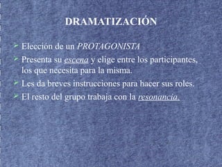 DRAMATIZACIÓN
 Elección de un PROTAGONISTA
 Presenta su escena y elige entre los participantes,
los que necesita para la misma.
 Les da breves instrucciones para hacer sus roles.
 El resto del grupo trabaja con la resonancia.
 
