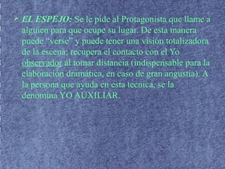  EL ESPEJO: Se le pide al Protagonista que llame a
alguien para que ocupe su lugar. De esta manera
puede “verse” y puede tener una visión totalizadora
de la escena; recupera el contacto con el Yo
observador al tomar distancia (indispensable para la
elaboración dramática, en caso de gran angustia). A
la persona que ayuda en esta tecnica, se la
denomina YO AUXILIAR.
 