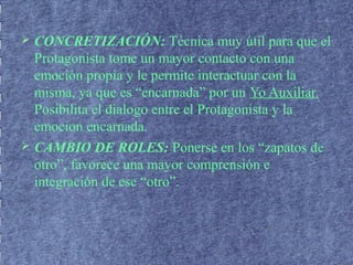  CONCRETIZACIÓN: Técnica muy útil para que el
Protagonista tome un mayor contacto con una
emoción propia y le permite interactuar con la
misma, ya que es “encarnada” por un Yo Auxiliar.
Posibilita el dialogo entre el Protagonista y la
emocion encarnada.
 CAMBIO DE ROLES: Ponerse en los “zapatos de
otro”, favorece una mayor comprensión e
integración de ese “otro”.
 
