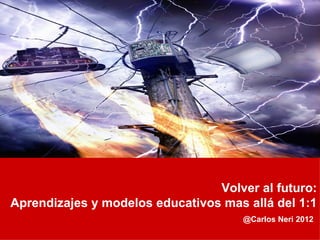 Volver al futuro:
Aprendizajes y modelos educativos mas allá del 1:1
                                     @Carlos Neri 2012
 