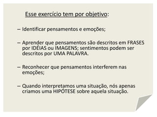 Esse exercício tem por objetivo:
– Identificar pensamentos e emoções;
– Aprender que pensamentos são descritos em FRASES
por IDÉIAS ou IMAGENS; sentimentos podem ser
descritos por UMA PALAVRA.
– Reconhecer que pensamentos interferem nas
emoções;
– Quando interpretamos uma situação, nós apenas
criamos uma HIPÓTESE sobre aquela situação.
 