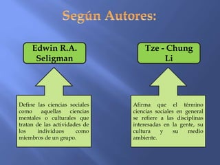 Edwin R.A.
Seligman
Tze - Chung
Li
Define las ciencias sociales
como aquellas ciencias
mentales o culturales que
tratan de las actividades de
los individuos como
miembros de un grupo.
Afirma que el término
ciencias sociales en general
se refiere a las disciplinas
interesadas en la gente, su
cultura y su medio
ambiente.
 