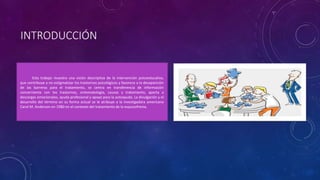 INTRODUCCIÓN
Esta trabajo muestra una visión descriptiva de la intervención psicoeducativa,
que contribuye a no estigmatizar los trastornos psicológicos y favorece a la desaparición
de las barreras para el tratamiento, se centra en transferencia de información
concerniente con los trastornos, sintomatología, causas y tratamiento, aporta a
descargas emocionales, ayuda profesional y apoyo para la autoayuda. La divulgación y el
desarrollo del término en su forma actual se le atribuye a la investigadora americana
Carol M. Anderson en 1980 en el contexto del tratamiento de la esquizofrenia.
 