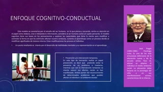 ENFOQUE COGNITIVO-CONDUCTUAL
Este modelo se caracteriza por el estudio del ser humano, en lo que piensa y recuerda, centra su atención en
el papel como elabora, crea e interpreta la información, considera al ser humano como un sujeto pensante. El modelo
cognitivo tiene sus bases en los pensamientos y explorar las capacidades que tiene la mente para modificar y
controlar la forma en que los estímulos afectan nuestra conducta, sustenta al aprendizaje como un proceso donde se
modifican significados de manera interna. Estas modificaciones las provoca el individuo.
• Un punto resaltante es interés por el desarrollo de habilidades mentales y su representación en el aprendizaje.
• Prevención y/o intervención temprana.
En este tipo de inervación realiza un papel
prevención, es decir que pretende evitar la
presencia de un problema o trastorno,
mientras que con la intervención temprana se
intenta reducir sus efectos, recién se han
manifestado. Ambas parten del reconocimiento
de determinados problemas que pueden
afectar al individuo o al ambiente escolar.
Jean Piaget
(1896-1980).- Psicólogo
suizo. Es uno de los más
entusiastas defensores de la
educación nueva y de la
escuela activa. Para él,
educar es adaptar el
individuo al medio ambiente
social. La educación debe
basarse en la psicología del
niño y en sus
manifestaciones activas,
características de la infancia.
 