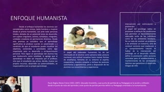 ENFOQUE HUMANISTA
Desde el enfoque humanista los alumnos son
considerados como únicos, tanto hombres y mujeres
desde el prisma humanista, son ante todo personas
totales, dotadas de un potencial único de desarrollo,
son sujetos singulares, activos, complejos, integrales,
unidades creadoras en permanente dinámica. Desde
esta premisa se considera que el aprendizaje
significativo se produce cuando es autoiniciado y a
condición de que el estudiante pueda visualizar los
objetivos, contenidos y actividades como algo
importante para su desarrollo y enriquecimiento
personal. Para lograr el aprendizaje del alumno hay
que involucrarlo como totalidad, le agrega que el
aprendizaje no debe ser impuesto por el profesor,
sino que el estudiante sea activo, decida, mueva sus
propios recursos, desarrolle sus potencialidades, se
responsabilice con su propio aprendizaje.
Intervención por estimulación o
promoción:
El papel del psicólogo radica en
promover o estimula las condiciones
que permitan un desenvolvimiento
adecuado tanto de los individuos
como de los ambientes escolares.
No se trata de resolver un problema
o de aminorar un trastorno, sino de
conducir acciones que coadyuven a
un comportamiento natural. Al
hablar de la intervención del
psicólogo en el desarrollo infantil,
define la promoción como acciones
concretas para el establecimiento y
mantenimiento de las condiciones
óptimas que garanticen el desarrollo
íntegro de niño
Paulo Reglus Neves Freire (1921-1997). Educador brasileño, cuyo punto de partida de su Pedagogía es la acción y reflexión
desde el punto de vista del oprimido y este punto de partida permite definir su Pedagogía orientada a la humanización.
El papel del reducador humanista ha de ser
interesado en el alumno como persona total, procura
mantener una actitud receptiva hacia nuevas formas
de enseñanza, fomenta en su entorno el espíritu
cooperativo, muestra empatía y rechaza las posturas
autoritarias y egocéntricas, pone a disposición de los
alumnos sus conocimientos y experiencia.
 