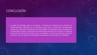 CONCLUSIÓN
• El papel del psicólogo radica en promover o estimula las condiciones que permitan un
desenvolvimiento adecuado de los individuos, para esto la intervención psicoeducativa
emplea una terapia del comportamiento, para modificar el aprendizaje, tiene sus orígenes en
las habilidades sociales y emocionales del reaprendizaje del paciente y mantiene un papel de
prevención y/o intervención temprana para los problemas o trastornos presentes. Se percibe
al alumno como un sujeto cuyo desempeño y aprendizaje escolar pueden ser modificado,
 