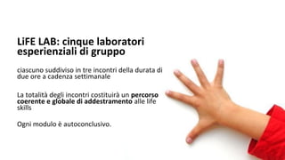 LiFE LAB: cinque laboratori
esperienziali di gruppo
ciascuno suddiviso in tre incontri della durata di
due ore a cadenza settimanale
La totalità degli incontri costituirà un percorso
coerente e globale di addestramento alle life
skills
Ogni modulo è autoconclusivo.
 
