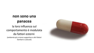 non sono una
panacea
la loro influenza sul
comportamento è modulata
da fattori esterni
(ambiente più o meno supportivo e altri fattori
familiari e culturali)
 