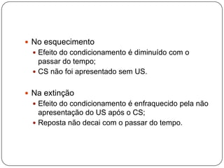  No esquecimento
   Efeito do condicionamento é diminuído com o
    passar do tempo;
   CS não foi apresentado sem US.


 Na extinção
   Efeito do condicionamento é enfraquecido pela não
    apresentação do US após o CS;
   Reposta não decai com o passar do tempo.
 