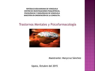 Trastornos Mentales y Psicofarmacología
REPÚBLICA BOLIVARIANA DE VENEZUELA
CENTRO DE INVESTIGACIONES PSIQUIÁTRICAS,
PSICOLÓGICAS Y SEXOLÓGICAS DE VENEZUELA
MAESTRÍA EN ORIENTACIÓN DE LA CONDUCTA.
Upata, Octubre del 2015
Maestrante: Marycruz Sánchez
 