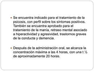  Se encuentra indicado para el tratamiento de la
psicosis, con perfil sobre los síntomas positivos.
También se encuentra aprobado para el
tratamiento de la manía, retraso mental asociado
a hiperactividad y agresividad, trastornos graves
de la conducta y demencia.
 Después de la administración oral, se alcanza la
concentración máxima a las 4 horas, con una t ½
de aproximadamente 20 horas.
 