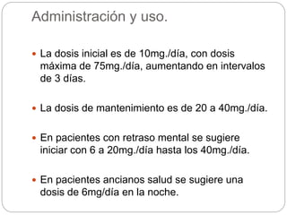 Administración y uso.
 La dosis inicial es de 10mg./día, con dosis
máxima de 75mg./día, aumentando en intervalos
de 3 días.
 La dosis de mantenimiento es de 20 a 40mg./día.
 En pacientes con retraso mental se sugiere
iniciar con 6 a 20mg./día hasta los 40mg./día.
 En pacientes ancianos salud se sugiere una
dosis de 6mg/día en la noche.
 
