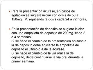  Para la presentación acufase, en casos de
agitación se sugiere iniciar con dosis de 50 a
150mg. IM, repitiendo la dosis cada 24 a 72 horas.
 En la presentación de deposito se sugiere iniciar
con una ampolleta de deposito de 200mg. cada 2
a 4 semanas.
Si se hace el cambio de la presentación acufase a
la de deposito debe aplicarse la ampolleta de
deposito el ultimo día de la acufase.
Si se hace el cambio de la vía oral a la de
deposito, debe continuarse la vía oral durante la
primer semana.
 