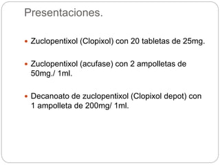 Presentaciones.
 Zuclopentixol (Clopixol) con 20 tabletas de 25mg.
 Zuclopentixol (acufase) con 2 ampolletas de
50mg./ 1ml.
 Decanoato de zuclopentixol (Clopixol depot) con
1 ampolleta de 200mg/ 1ml.
 
