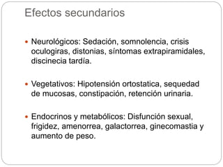 Efectos secundarios
 Neurológicos: Sedación, somnolencia, crisis
oculogiras, distonias, síntomas extrapiramidales,
discinecia tardía.
 Vegetativos: Hipotensión ortostatica, sequedad
de mucosas, constipación, retención urinaria.
 Endocrinos y metabólicos: Disfunción sexual,
frigidez, amenorrea, galactorrea, ginecomastia y
aumento de peso.
 