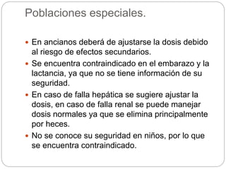 Poblaciones especiales.
 En ancianos deberá de ajustarse la dosis debido
al riesgo de efectos secundarios.
 Se encuentra contraindicado en el embarazo y la
lactancia, ya que no se tiene información de su
seguridad.
 En caso de falla hepática se sugiere ajustar la
dosis, en caso de falla renal se puede manejar
dosis normales ya que se elimina principalmente
por heces.
 No se conoce su seguridad en niños, por lo que
se encuentra contraindicado.
 