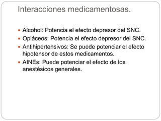 Interacciones medicamentosas.
 Alcohol: Potencia el efecto depresor del SNC.
 Opiáceos: Potencia el efecto depresor del SNC.
 Antihipertensivos: Se puede potenciar el efecto
hipotensor de estos medicamentos.
 AINEs: Puede potenciar el efecto de los
anestésicos generales.
 