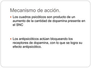 Mecanismo de acción.
 Los cuadros psicóticos son producto de un
aumento de la cantidad de dopamina presente en
el SNC
 Los antipsicóticos actúan bloqueando los
receptores de dopamina, con lo que se logra su
efecto antipsicótico.
 