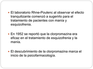  El laboratorio Rhne-Poulenc al observar el efecto
tranquilizante comenzó a sugerirlo para el
tratamiento de pacientes con manía y
esquizofrenia.
 En 1952 se reportó que la clorpromazina era
eficaz en el tratamiento de esquizofrenia y la
manía.
 El descubrimiento de la clorpromazina marca el
inicio de la psicofarmacología.
 