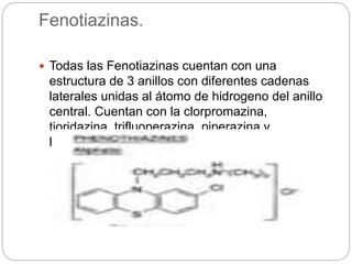 Fenotiazinas.
 Todas las Fenotiazinas cuentan con una
estructura de 3 anillos con diferentes cadenas
laterales unidas al átomo de hidrogeno del anillo
central. Cuentan con la clorpromazina,
tioridazina, trifluoperazina, piperazina y
levomepromazina.
 