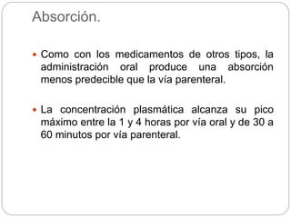 Absorción.
 Como con los medicamentos de otros tipos, la
administración oral produce una absorción
menos predecible que la vía parenteral.
 La concentración plasmática alcanza su pico
máximo entre la 1 y 4 horas por vía oral y de 30 a
60 minutos por vía parenteral.
 