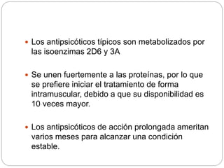  Los antipsicóticos típicos son metabolizados por
las isoenzimas 2D6 y 3A
 Se unen fuertemente a las proteínas, por lo que
se prefiere iniciar el tratamiento de forma
intramuscular, debido a que su disponibilidad es
10 veces mayor.
 Los antipsicóticos de acción prolongada ameritan
varios meses para alcanzar una condición
estable.
 