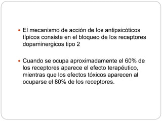  El mecanismo de acción de los antipsicóticos
típicos consiste en el bloqueo de los receptores
dopaminergicos tipo 2
 Cuando se ocupa aproximadamente el 60% de
los receptores aparece el efecto terapéutico,
mientras que los efectos tóxicos aparecen al
ocuparse el 80% de los receptores.
 