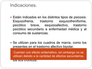 Indicaciones.
 Están indicados en los distintos tipos de psicosis:
Esquizofrenia, trastorno esquizofreniforme,
psicótico breve, esquizoafectivo, trastorno
psicótico secundario a enfermedad médica y al
consumo de sustancias.
 Se utilizan para los cuadros de manía, como los
presentes en el trastorno afectivo bipolar.
 El haloperidol se ha utilizado para el manejo de
los tics crónicos.
Cuentan con efecto antiemético, sin embargo no se
utilizan debido a la cantidad de efectos secundarios.
 