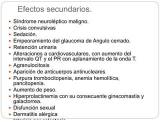 Efectos secundarios.
 Síndrome neuroléptico maligno.
 Crisis convulsivas
 Sedación.
 Empeoramiento del glaucoma de Angulo cerrado.
 Retención urinaria
 Alteraciones a cardiovasculares, con aumento del
intervalo QT y el PR con aplanamiento de la onda T.
 Agranulocitosis
 Aparición de anticuerpos antinucleares
 Purpura trombocitopenia, anemia hemolítica,
pancitopenia.
 Aumento de peso.
 Hiperprolactinemia con su consecuente ginecomastia y
galactorrea.
 Disfunción sexual
 Dermatitis alérgica
 