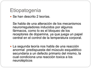 Etiopatogenia
 Se han descrito 2 teorías.
Se habla de una alteración de los mecanismos
neurorreguladores inducidos por algunos
fármacos, como lo es el bloqueo de los
receptores de dopamina, ya que juega un papel
central en el control de la temperatura corporal.
 La segunda teoría nos habla de una reacción
anormal predispuesta del músculo esquelético
secundaria a un defecto primario del mismo, la
cual condiciona una reacción toxica a los
neurolépticos
 