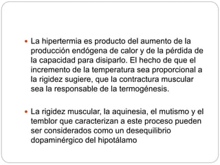  La hipertermia es producto del aumento de la
producción endógena de calor y de la pérdida de
la capacidad para disiparlo. El hecho de que el
incremento de la temperatura sea proporcional a
la rigidez sugiere, que la contractura muscular
sea la responsable de la termogénesis.
 La rigidez muscular, la aquinesia, el mutismo y el
temblor que caracterizan a este proceso pueden
ser considerados como un desequilibrio
dopaminérgico del hipotálamo
 