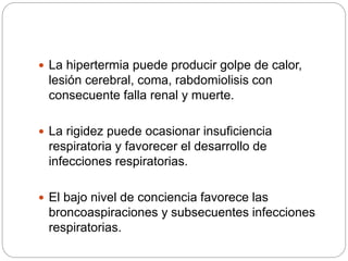  La hipertermia puede producir golpe de calor,
lesión cerebral, coma, rabdomiolisis con
consecuente falla renal y muerte.
 La rigidez puede ocasionar insuficiencia
respiratoria y favorecer el desarrollo de
infecciones respiratorias.
 El bajo nivel de conciencia favorece las
broncoaspiraciones y subsecuentes infecciones
respiratorias.
 