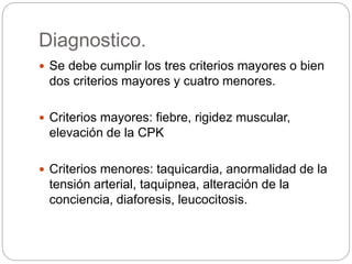 Diagnostico.
 Se debe cumplir los tres criterios mayores o bien
dos criterios mayores y cuatro menores.
 Criterios mayores: fiebre, rigidez muscular,
elevación de la CPK
 Criterios menores: taquicardia, anormalidad de la
tensión arterial, taquipnea, alteración de la
conciencia, diaforesis, leucocitosis.
 