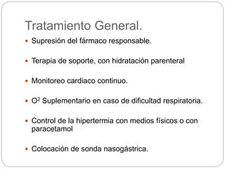 Tratamiento General.
 Supresión del fármaco responsable.
 Terapia de soporte, con hidratación parenteral
 Monitoreo cardiaco continuo.
 O2 Suplementario en caso de dificultad respiratoria.
 Control de la hipertermia con medios físicos o con
paracetamol
 Colocación de sonda nasogástrica.
 