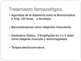 Tratamiento farmacológico.
 Agonistas de la dopamina como la Bromocriptina
a 5mg. c/6 horas, o levodopa.
 Benzodiacepinas como relajantes musculares.
 Dentroleno Sódico. 3-5mg/Kg/día en 3 o 4 dosis
como relajante muscular y termorregulador.
 Terapia electroconvulsiva.
 