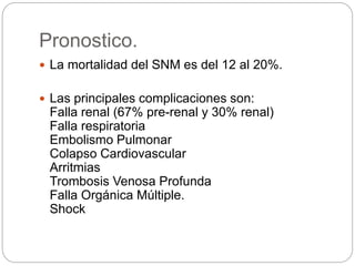 Pronostico.
 La mortalidad del SNM es del 12 al 20%.
 Las principales complicaciones son:
Falla renal (67% pre-renal y 30% renal)
Falla respiratoria
Embolismo Pulmonar
Colapso Cardiovascular
Arritmias
Trombosis Venosa Profunda
Falla Orgánica Múltiple.
Shock
 